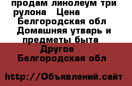 продам линолеум три рулона › Цена ­ 3 000 - Белгородская обл. Домашняя утварь и предметы быта » Другое   . Белгородская обл.